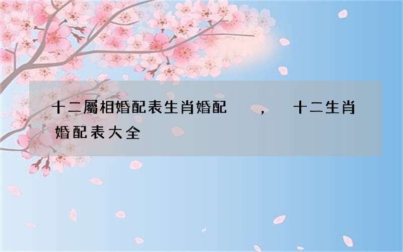 十二屬相婚配表生肖婚配，十二生肖婚配表大全